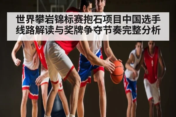 世界攀岩锦标赛抱石项目中国选手线路解读与奖牌争夺节奏完整分析